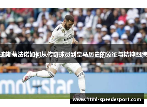 迪斯蒂法诺如何从传奇球员到皇马历史的象征与精神图腾 迪斯蒂法诺如何从传奇球员到皇马历史的象征与精神图腾