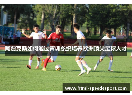 阿贾克斯如何通过青训系统培养欧洲顶尖足球人才 阿贾克斯如何通过青训系统培养欧洲顶尖足球人才